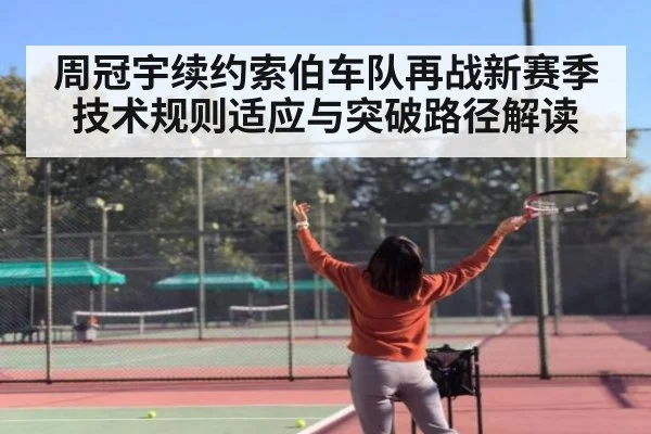 周冠宇续约索伯车队再战新赛季 技术规则适应与突破路径解读