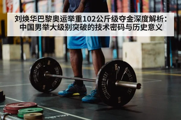 刘焕华巴黎奥运举重102公斤级夺金深度解析:中国男举大级别突破的技术密码与历史意义